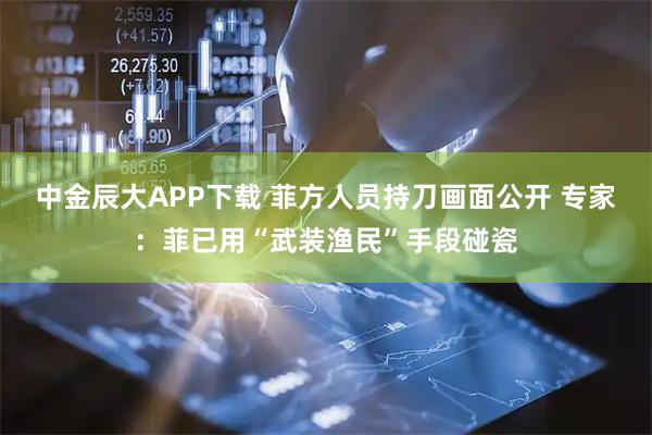 中金辰大APP下载 菲方人员持刀画面公开 专家：菲已用“武装渔民”手段碰瓷