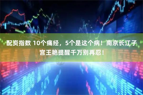 配资指数 10个痛经，5个是这个病！南京长江子宫王艳提醒千万别再忍！