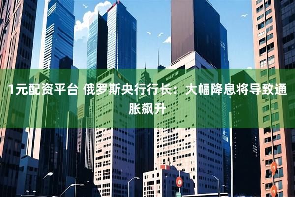 1元配资平台 俄罗斯央行行长：大幅降息将导致通胀飙升