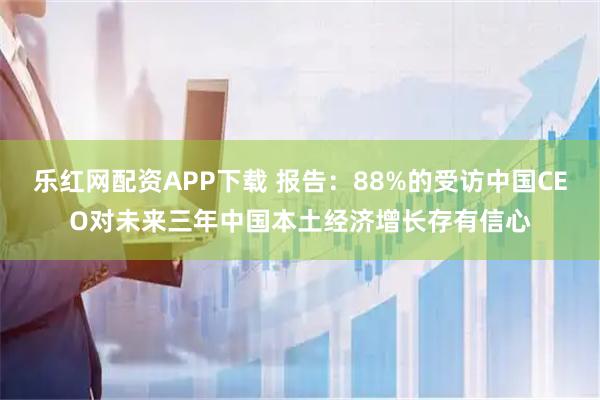 乐红网配资APP下载 报告：88%的受访中国CEO对未来三年中国本土经济增长存有信心