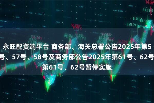 永旺配资端平台 商务部、海关总署公告2025年第55号、56号、57号、58号及商务部公告2025年第61号、62号暂停实施