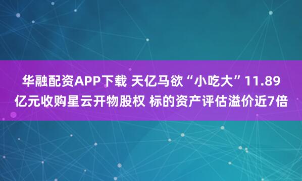 华融配资APP下载 天亿马欲“小吃大”11.89亿元收购星云开物股权 标的资产评估溢价近7倍