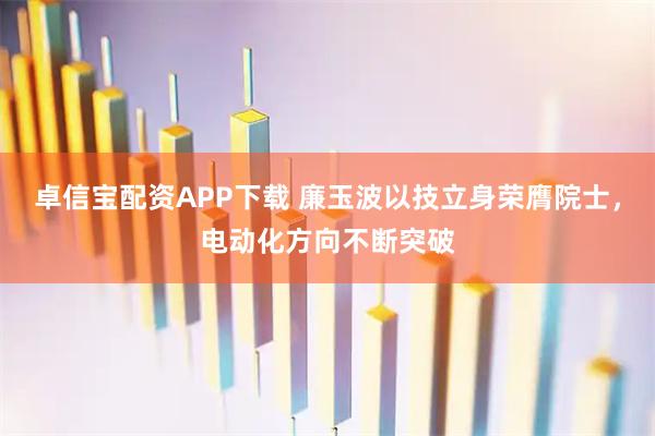 卓信宝配资APP下载 廉玉波以技立身荣膺院士，电动化方向不断突破