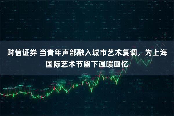 财信证券 当青年声部融入城市艺术复调，为上海国际艺术节留下温暖回忆
