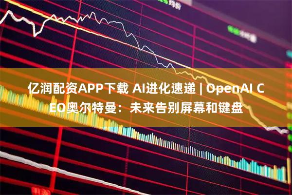 亿润配资APP下载 AI进化速递 | OpenAI CEO奥尔特曼：未来告别屏幕和键盘