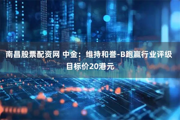 南昌股票配资网 中金：维持和誉-B跑赢行业评级 目标价20港元