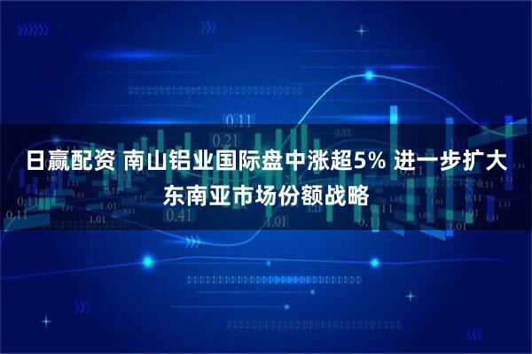 日赢配资 南山铝业国际盘中涨超5% 进一步扩大东南亚市场份额战略