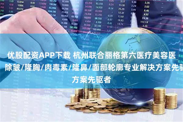 优股配资APP下载 杭州联合丽格第六医疗美容医院：除皱/隆胸/肉毒素/隆鼻/面部轮廓专业解决方案先驱者