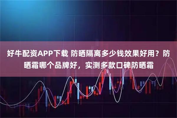 好牛配资APP下载 防晒隔离多少钱效果好用？防晒霜哪个品牌好，实测多款口碑防晒霜