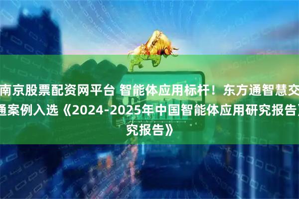 南京股票配资网平台 智能体应用标杆！东方通智慧交通案例入选《2024-2025年中国智能体应用研究报告》
