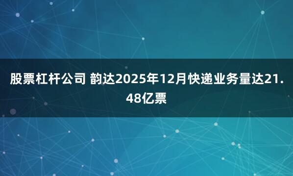 股票杠杆公司 韵达2025年12月快递业务量达21.48亿票