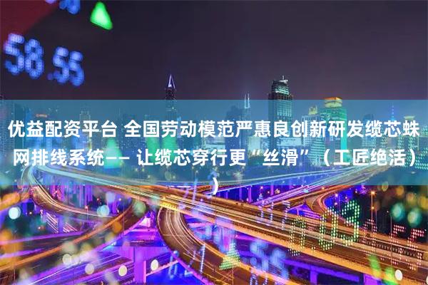 优益配资平台 全国劳动模范严惠良创新研发缆芯蛛网排线系统—— 让缆芯穿行更“丝滑”（工匠绝活）