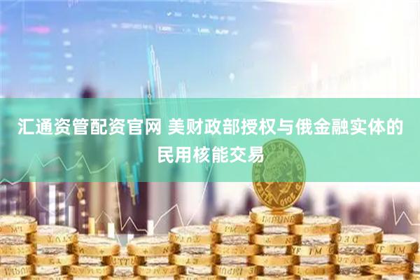 汇通资管配资官网 美财政部授权与俄金融实体的民用核能交易