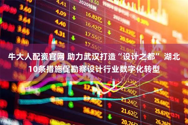 牛大人配资官网 助力武汉打造“设计之都” 湖北10条措施促勘察设计行业数字化转型