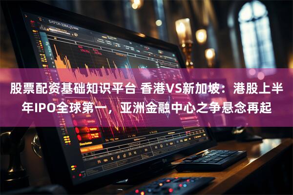 股票配资基础知识平台 香港VS新加坡:港股上半年IPO全球第一,亚洲金融中心之争悬念再起