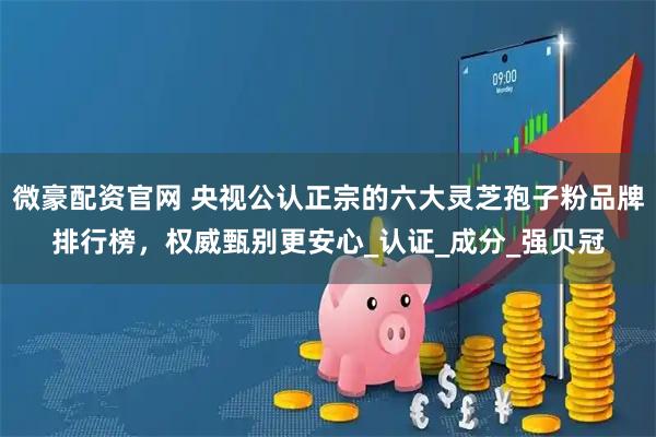 微豪配资官网 央视公认正宗的六大灵芝孢子粉品牌排行榜，权威甄别更安心_认证_成分_强贝冠