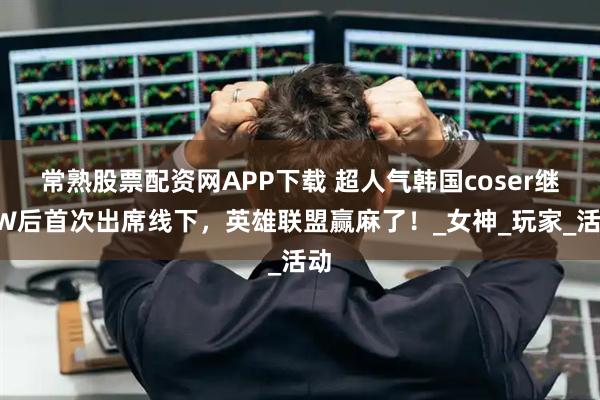 常熟股票配资网APP下载 超人气韩国coser继BW后首次出席线下，英雄联盟赢麻了！_女神_玩家_活动