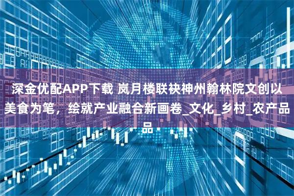 深金优配APP下载 岚月楼联袂神州翰林院文创以美食为笔，绘就产业融合新画卷_文化_乡村_农产品
