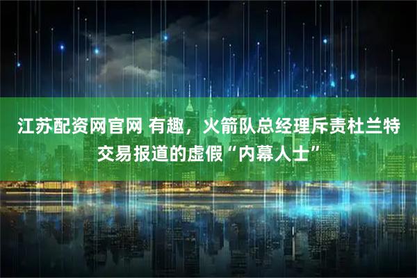 江苏配资网官网 有趣，火箭队总经理斥责杜兰特交易报道的虚假“内幕人士”