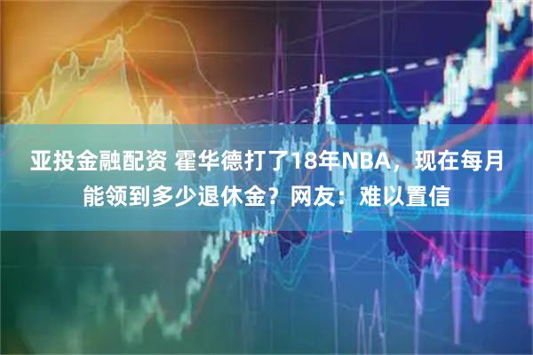 亚投金融配资 霍华德打了18年NBA，现在每月能领到多少退休金？网友：难以置信