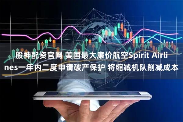 股神配资官网 美国最大廉价航空Spirit Airlines一年内二度申请破产保护 将缩减机队削减成本
