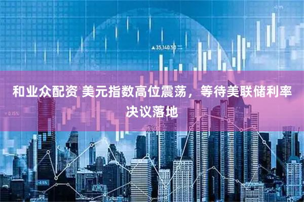 和业众配资 美元指数高位震荡，等待美联储利率决议落地