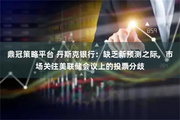 鼎冠策略平台 丹斯克银行：缺乏新预测之际，市场关注美联储会议上的投票分歧